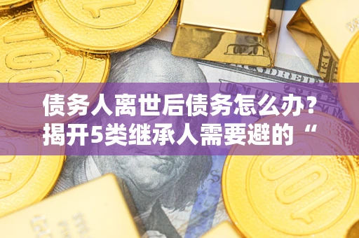武汉债务人离世后债务怎么办？揭开5类继承人需要避的“坑”