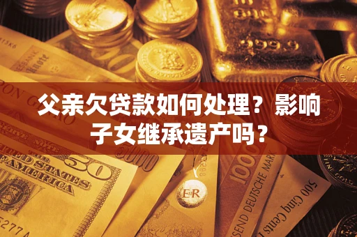 武汉父亲欠贷款如何处理?影响子女继承遗产吗? 武汉父亲欠贷款如何处理?影响子女继承遗产吗?