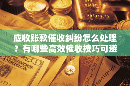 武汉应收账款催收纠纷怎么处理？有哪些高效催收技巧可避免坏账？